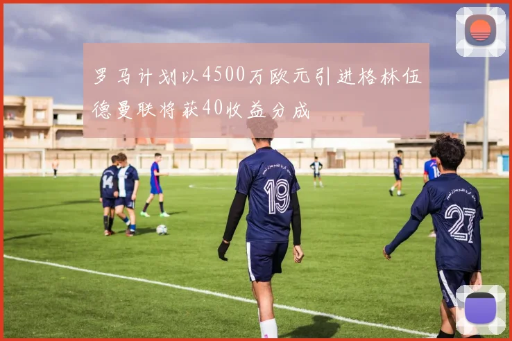 罗马计划以4500万欧元引进格林伍德曼联将获40收益分成