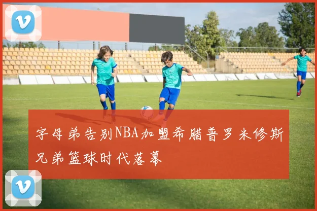 字母弟告别NBA加盟希腊普罗米修斯兄弟篮球时代落幕