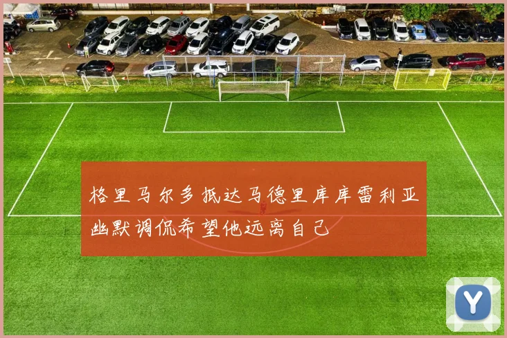 格里马尔多抵达马德里库库雷利亚幽默调侃希望他远离自己