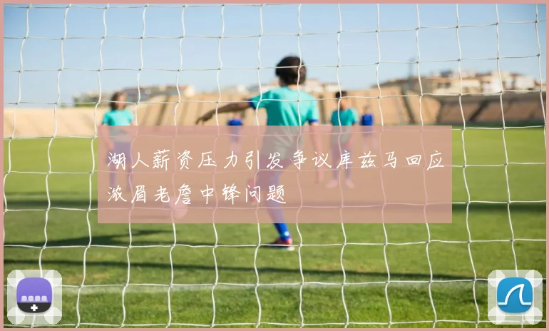 湖人薪资压力引发争议库兹马回应浓眉老詹中锋问题