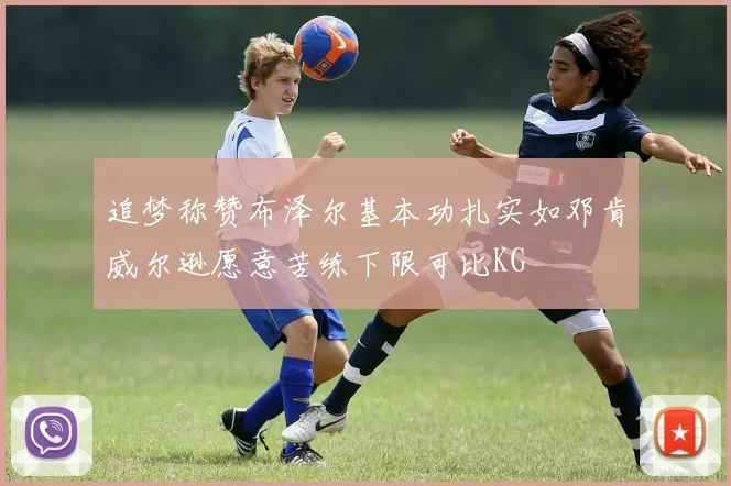 追梦称赞布泽尔基本功扎实如邓肯威尔逊愿意苦练下限可比KG