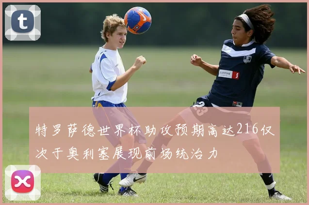 特罗萨德世界杯助攻预期高达216仅次于奥利塞展现前场统治力