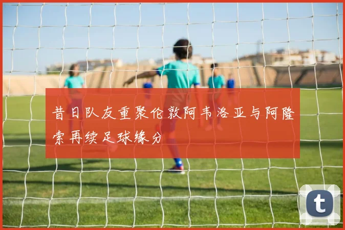 昔日队友重聚伦敦阿韦洛亚与阿隆索再续足球缘分